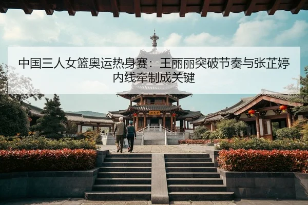 中国三人女篮奥运热身赛：王丽丽突破节奏与张芷婷内线牵制成关键