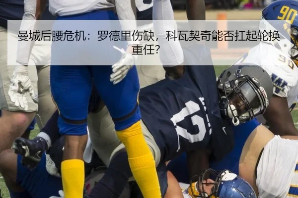 曼城后腰危机：罗德里伤缺，科瓦契奇能否扛起轮换重任？