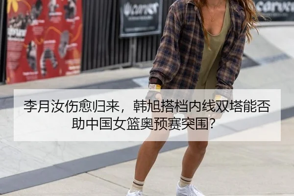 李月汝伤愈归来，韩旭搭档内线双塔能否助中国女篮奥预赛突围？