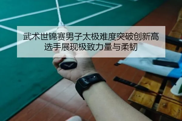 武术世锦赛男子太极难度突破创新高 选手展现极致力量与柔韧