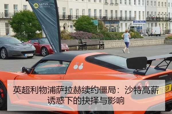 英超利物浦萨拉赫续约僵局：沙特高薪诱惑下的抉择与影响