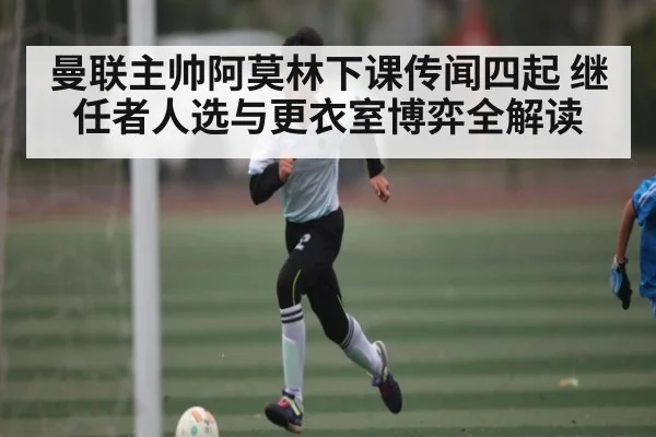 曼联主帅阿莫林下课传闻四起 继任者人选与更衣室博弈全解读